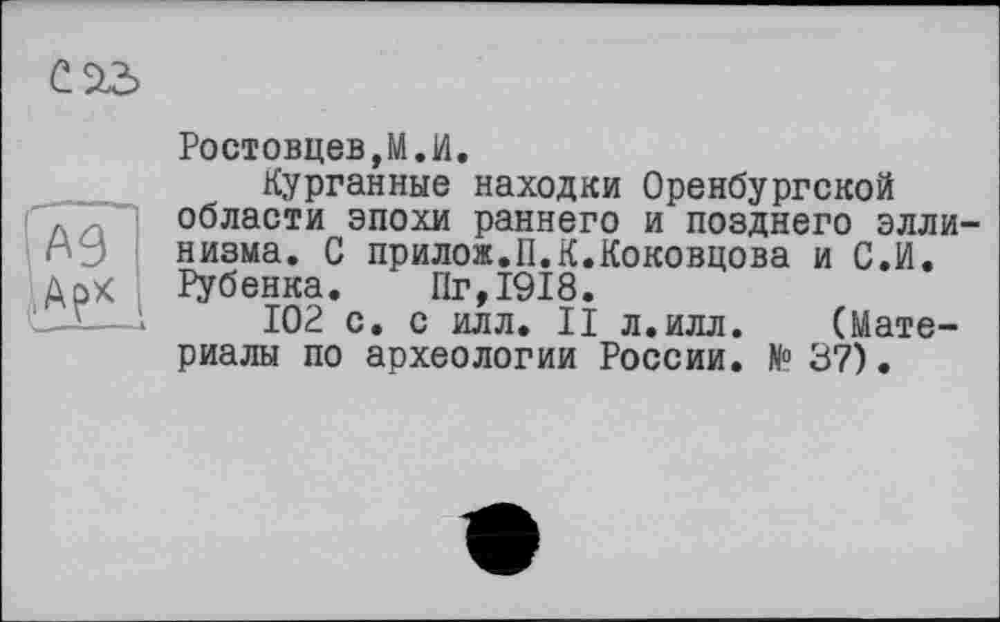 ﻿
Ростовцеві» И.
Курганные находки Оренбургской области эпохи раннего и позднего эллинизма. С прилож.U.K.Коковцова и С.И. Рубенка. Пг,1918.
102 с. с илл. II л.илл. (Материалы по археологии России. N° 37) •